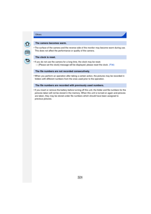 Page 324324
Others
•The surface of the camera and the reverse side of the monitor may become warm during use. 
This does not affect the performance or quality of the camera.
•If you do not use the camera for a long time, the clock may be reset.> [Please set the clock] message will be  displayed; please reset the clock. (P36)
•When you perform an operation after taking a certain action, the pictures may be recorded in 
folders with different numbers from the ones used prior to the operation.
•If you insert or...