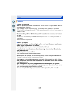 Page 329329
Others
∫About 3D recording
With the 3D interchangeable lens attached, do not record a subject at less than the 
minimum focus distance.
•
The 3D effects may be more pronounced, and therefore cause tiredness or discomfort.•When the 3D interchangeable lens (H-FT012: optio nal) is used, the minimum focus distance is 
0.6 m (2.0 feet).
When recording with the 3D interchangeable lens attached, be careful not to shake 
the unit.
•
Tiredness or discomfort may result if the shake is pronounced, due to riding...