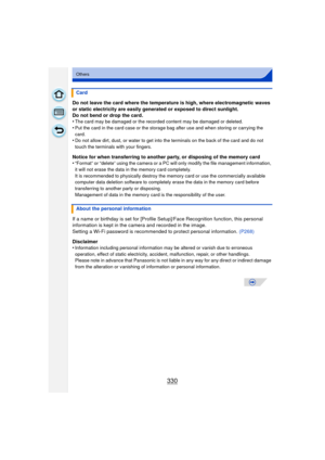 Page 330330
Others
Do not leave the card where the temperature is high, where electromagnetic waves 
or static electricity are easily generated or exposed to direct sunlight.
Do not bend or drop the card.
•
The card may be damaged or the recorded content may be damaged or deleted.
•Put the card in the card case or the storage bag after use and when storing or carrying the 
card.
•Do not allow dirt, dust, or water to get into the terminals on the back of the card and do not 
touch the terminals with your...
