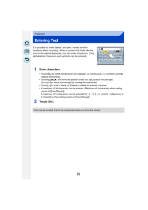 Page 5656
Preparation
Entering Text
It is possible to enter babies’ and pets’ names and the 
locations when recording. When a screen that looks like the 
one on the right is displayed, you can enter characters. (Only 
alphabetical characters and symbols can be entered.)
1Enter characters.
•Touch [ ] to switch text between [A] (capitals), [a] (small case), [1] (numbers) and [&] 
(special characters) .
•Touching [ ]/[ ] will move the position of the text input cursor left and right.
You can also move left and...