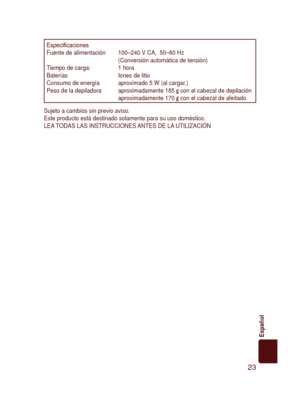 Page 23
23
Español

Especiﬁ cacionesFuente de alimentación  100–240 V CA,  50–60 Hz  (Conversión automática de tensión)Tiempo de carga:  1 horaBaterías Iones de litioConsumo de energía  aproximado 5 W (al cargar.)Peso de la depiladora   aproximadamente 185 g con el cabezal de depilaciónaproximadamente 170 g con el cabezal de afeitado
Sujeto a cambios sin previo aviso.Este producto está destinado solamente para su uso doméstico.LEA TODAS LAS INSTRUCCIONES ANTES DE LA UTILIZACIÓN

ES2065_USA.indb   232008/01/16...