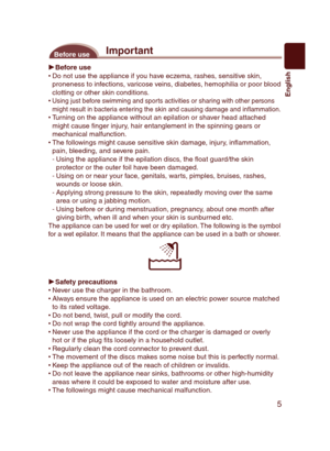 Page 5
5
English

ImportantBefore use
Before useDo not use the appliance if you have eczema, rashes, sensitive skin, proneness to infections, varicose veins, diabetes, hemophilia or poor blood clotting or other skin conditions.Using just before swimming and sports activities or sharing with other persons might result in bacteria entering the skin and causing damage and in ammation.Turning on the appliance without an epilation or shaver head attached might cause  nger injury, hair entanglement in the spinning...