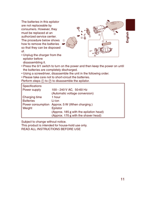 Page 11
11
English




The batteries in this epilator are not replaceable by consumers. However, they must be replaced at an authorized service center.The procedure below shows how to remove the batteries so that they can be disposed of.Unplug the charger from the epilator before disassembling it.Press the 0/1 switch to turn on the power and then keep the power on until the batteries are completely discharged.Using a screwdriver, disassemble the unit in the following order.Please take care not to...