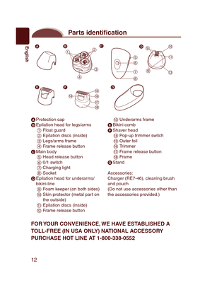 Page 12
12
English
Parts identi cation


















 Protection cap Epilation head for legs/arms Float guard Epilation discs (inside) Legs/arms frame Frame release button Main body Head release button 0/1 switch Charging light Socket Epilation head for underarms/bikini-line Foam keeper (on both sides) Skin protector (metal part on the outside) Epilation discs (inside) Frame release button
 Underarms frame Bikini comb Shaver head Pop-up trimmer switch Outer...