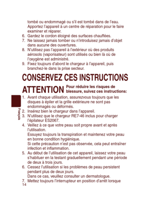 Page 14
14
Français

tombé ou endommagé ou s’il est tombé dans de l’eau. 
Apportez l’appareil à un centre de réparation pour le faire 
examiner et réparer.
6.  Gardez le cordon éloigné des surfaces chauffées.
7.  Ne laissez jamais tomber ou n’introduisez jamais d’objet 
dans aucune des ouvertures.
8.  N’utilisez pas l’appareil à l’extérieur où des produits 
aérosols (vaporisateur) sont utilisés ou bien là où de 
l’oxygène est administré.
9.  Fixez toujours d’abord le chargeur à l’appareil, puis 
branchez-le...