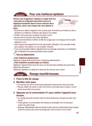 Page 19
19
Français

Pour une meilleure épilationUtilisation
9090
Prenez soin d’appliquer l’épilateur à angle droit sur votre peau et d’appuyer doucement tout en le déplaçant lentement dans le sens contraire de la repousse, sinon vous risquez de vous abîmer la peau.Quand vous utilisez l’appareil, tirez la peau pour la tendre aux endr\
oits où elle a tendance à s’affaisser (intérieur des genoux et coudes).Frottez votre peau pour soulever les poils courts.Ne pas ôter la monture de la tête d’épilation.Il est...