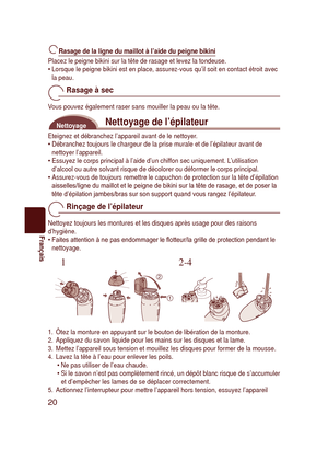 Page 20
20
Français

Rasage de la ligne du maillot à l’aide du peigne bikini
Placez le peigne bikini sur la tête de rasage et levez la tondeuse.Lorsque le peigne bikini est en place, assurez-vous qu’il soit en con\
tact étroit avec la peau.
Rasage à sec
Vous pouvez également raser sans mouiller la peau ou la tête.
Nettoyage de l’épilateurNettoyage
Eteignez et débranchez l’appareil avant de le nettoyer.Débranchez toujours le chargeur de la prise murale et de l’épil\
ateur avant de nettoyer l’appareil.Essuyez le...