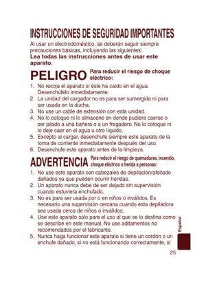 Page 25
25
Español
INSTRUCCIONES DE SEGURIDAD IMPORTANTES
Al usar un electrodoméstico, se deberán seguir siempre 
precauciones básicas, incluyendo las siguientes:
Lea todas las instrucciones antes de usar este 
aparato.
PELIGRO 
Para reducir el riesgo de choque 
eléctrico:
1.  No recoja el aparato si éste ha caido en el agua. 
Desenchúfelo inmediatamente.
2.  La unidad del cargador no es para ser sumergida ni para 
ser usada en la ducha.
3.  No use un cable de extensión con esta unidad.
4.  No lo coloque ni lo...