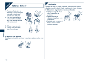 Page 14
14
Français

Nettoyage du rasoirNettoyage
1. Pressez sur les boutons de déblocage du cadre de la grille externe de protection pour retirer le cadre de la grille.
2.  Pour retirer la lame interne, 
saisissez-la fermement des deux côtés puis tirez-la d’une traite hors du rasoir. 
3. Nettoyez à l’eau courante.
4.  Essuyez toute trace d’eau à 
l’aide d’un chiffon sec.
Nettoyage avec la brosseIl est également possible de nettoyer le rasoir avec la brosse pré\
vue à cet effet.

Lubrification
Appliquez de...