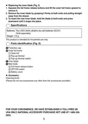 Page 5
Replacing the inner blade (Fig. 5)
1.  Squeeze the foil frame release buttons and lift the outer foil frame upw\
ard to 
remove it.
2.	 Remove	
 the	inner	blade	by	grasping	it	firmly	at	both	ends	and	pulling	straight	
away from the shaver.
3.  To insert the new inner blade, hold the blade at both ends and press 
downward until it snaps into place.
Specifications
Batteries:    Two LR03 (AAA) alkaline dry-cell batteries (DC3V)  
(Sold separately)
Weight: 110  g
This product is intended for household...