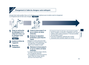 Page 15
15
Français

Chargement à l’aide du chargeur auto-nettoyant
Essuyez bien toutes gouttes d’eau sur le chargeur ou aux alentours pour le sécher avant le chargement.
Le chargement peut se faire sans chargeur. Page 16
Charger
Fixez la cartouche 
de détergent et le 
réservoir d’eau sur 
le chargeur auto-
nettoyant.
 Page 17
Insérez la ﬁche de 
l’appareil.
Branchez 
l’adaptateur.
Levez le bras jusqu’à ce 
qu’un déclic se fasse 
entendre.
Enlevez le capuchon 
protecteur, puis ﬁxez le 
rasoir.
• Éteignez le...