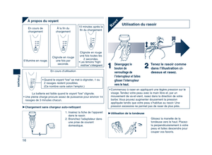 Page 16
16
Français

À propos du voyant
10 minutes après la ﬁn du chargement
Clignote en rouge 
une fois toutes les  2 secondes.
•  Les témoins “high/
mid/low” s’éteignent.
À la ﬁn du chargement
Clignote en rouge une fois par seconde.
En cours de chargement 
S’illumine en rouge.
En cours d’utilisation
La batterie est faible quand le voyant “low” clignote.
•  Une pleine charge procure assez de puissance pour environ 14  rasages de 3 minutes chacun.
• Quand le voyant “low” se met à clignoter, 1 ou 2 rasages...