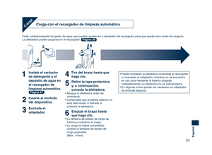 Page 25
25
Español

Carga con el recargador de limpieza automática
Frote cuidadosamente las gotas de agua que puedan quedar en o alrededor del recargador para que quede seco antes de cargarlo.
La afeitadora puede cargarse sin el recargador. Página 26
Carga
Instale el cartucho 
de detergente y el 
depósito de agua en 
el recargador de 
limpieza automática. Página 27
Inserte el enchufe 
del dispositivo.
Enchufe el 
adaptador.
Tire del brazo hasta que haga clic.
Retire la tapa protectora 
y, a continuación,...