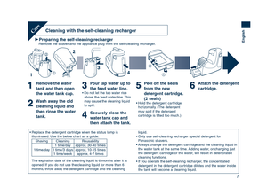 Page 7
7
English
Preparing the self-cleaning rechargerRemove the shaver and the appliance plug from the self-cleaning recharger.
Cleaning with the self-cleaning rechargerCare
Remove the water 
tank and then open 
the water tank cap.
Wash away the old cleaning liquid and 
then rinse the water 
tank.
Pour tap water up to 
the feed water line.
• Do not let the tap water rise  above the feed water line. This 
may cause the cleaning liquid 
to spill.
Securely close the 
water tank cap and 
then attach the tank....