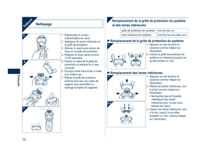 Page 12
1
Français

NettoyageNettoyer
1. Débranchez le cordon d’alimentation du rasoir.
2.  Appliquez du savon ordinaire sur 
la grille de protection.
3.  Allumez le rasoir puis versez de 
l’eau sur la grille de protection.
4.  Éteignez le rasoir après environ 
10-20 secondes.
5.  Retirez le cadre de la grille de 
protection et nettoyez-le à l’eau courante.
6.  Essuyez toute trace d’eau à l’aide 
d’un chiffon sec.
7.  Retirez la grille de protection 
externe ainsi que son cadre de support, pour permettre...