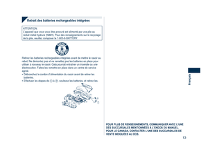 Page 13
13
Français

Retrait des batteries rechargeables intégrées
ATTENTION:L’appareil que vous vous êtes procuré est alimenté par une pi\
le au nickel-métal-hydrure (NiMH). Pour des renseignements sur le recycla\
ge de la pile, veuillez composer le 1-800-8-BATTERY.
R B R C
N i - M HT M
Retirez les batteries rechargeables intégrées avant de mettre le r\
asoir au rebut. Ne démontez pas et ne remettez pas les batteries en place pour\
 utiliser à nouveau le rasoir. Cela pourrait entraîner un incendie ou une...