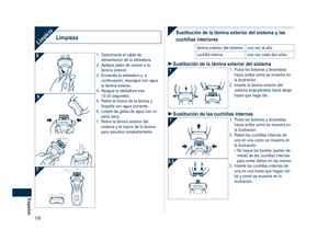 Page 18
18
Español

LimpiezaLimpieza
1. Desconecte el cable de alimentación de la afeitadora.
2.  Aplique jabón de manos a la 
lámina exterior.
3.  Encienda la afeitadora y, a 
continuación, enjuague con agua la lámina exterior.
4.  Apague la afeitadora tras  10-20 segundos.
5.  Retire el marco de la lámina y 
límpiela con agua corriente.
6.  Limpie las gotas de agua con un 
paño seco.
7.  Retire la lámina exterior del 
sistema y el marco de la lámina para secarlos completamente.
Sustitución de la lámina...