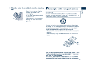Page 11
11
English

Removing	the	built-in	rechargeable	batteries
ATTENTION:A nickel metal hydride battery that is recyclable powers the product you have purchased. Please call 1-800-8-BATTERY for information on how to recycle this battery.
R B R C
N i - M HT M
Remove the built-in rechargeable batteries before disposing of the shaver. Do not dismantle or replace the batteries so that you can use the shaver again. This could cause fire or an electric shock. Replace them at an authorized service center.Disconnect...