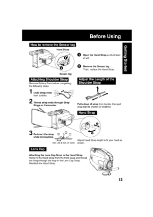 Page 1313
Getting Started
Before Using
Remove Battery Pack before completing
the following steps:
1Undo strap ends
from buckles.
Attaching Shoulder StrapAdjust the Length of the
Shoulder Strap
Pull a loop of strap from buckle, then pull
strap tight to shorten or lengthen.
Adjust Hand Strap length to fit your hand as
shown.2Thread strap ends through Strap
Rings on Camcorder.
3Re-insert the strap
ends into buckles.
Hand Strap
123
min. 25.4 mm (1 inch)
Lens Cap
Attaching the Lens Cap Strap to the Hand Strap:...
