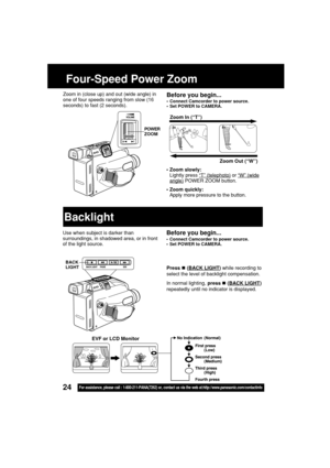 Page 2424For assistance, please call : 1-800-211-PANA(7262) or, contact us via the web at:http://www.panasonic.com/contactinfo
Four-Speed Power Zoom
• Zoom slowly:
Lightly press 
“T” (telephoto) or “W” (wideangle) POWER ZOOM button.
• Zoom quickly:
Apply more pressure to the button.Zoom In (“T”)
Zoom Out (“W”)
Before you begin...
• Connect Camcorder to power source.
• Set POWER to CAMERA.
Zoom in (close up) and out (wide angle) in
one of four speeds ranging from slow (16
seconds) to fast (2 seconds).
Use when...