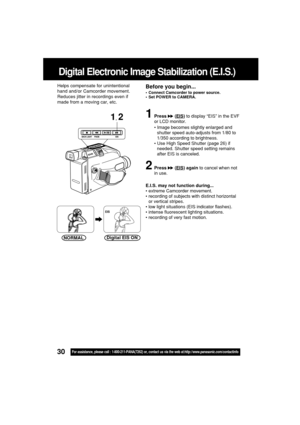 Page 3030For assistance, please call : 1-800-211-PANA(7262) or, contact us via the web at:http://www.panasonic.com/contactinfo
Digital Electronic Image Stabilization (E.I.S.)
1Press  (EIS) to display “EIS” in the EVF
or LCD monitor.
•Image becomes slightly enlarged and
shutter speed auto-adjusts from 1/80 to
1/350 according to brightness.
•Use High Speed Shutter (page 26) if
needed. Shutter speed setting remains
after EIS is canceled.
2Press  (EIS) again to cancel when not
in use.
E.I.S. may not function...