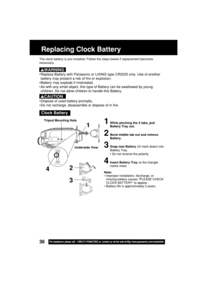 Page 3636For assistance, please call : 1-800-211-PANA(7262) or, contact us via the web at:http://www.panasonic.com/contactinfo
Replacing Clock Battery
The clock battery is pre-installed. Follow the steps below if replacement becomes
necessary.
Clock Battery
1While pinching the 2 tabs, pull
Battery Tray out.
2Bend middle tab out and remove
Battery.
3Snap new Battery (⊕ mark down) into
Battery Tray.
• Do not reverse the polarity.
4Insert Battery Tray so the triangle
marks meet.
Note:
•Improper installation,...