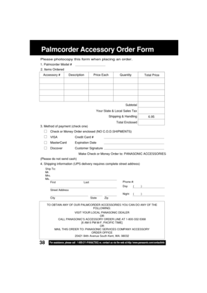 Page 3838For assistance, please call : 1-800-211-PANA(7262) or, contact us via the web at:http://www.panasonic.com/contactinfo
Ship To:
Mr.
Mrs.
Ms.
First Last
Street Address
City State Zip
Phone #:
Day       (         )
Night     (         )
4. Shipping information (UPS delivery requires complete street address)
Please photocopy this form when placing an order.
3. Method of payment (check one)
Check or Money Order enclosed (NO C.O.D.SHIPMENTS)
VISA Credit Card #
MasterCard Expiration Date
Discover Customer...