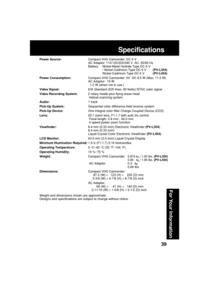 Page 3939
For Your Information
Specifications
Power Source:Compact VHS Camcorder: DC 6 V
AC Adaptor: 110/120/220/240 V  AC, 50/60 Hz
Battery: Nickel-Metal Hydride Type DC 6 V
/ Nickel-Cadmium Type DC 6 V(PV-L354)
Nickel-Cadmium Type DC 6 V(PV-L454)
Power Consumption:Compact VHS Camcorder: 6V  DC 8.5 W (Max. 11.5 W)
AC Adaptor:  19 W
1.2 W (when not in use.)
Video Signal:EIA Standard (525 lines, 60 fields) NTSC color signal
Video Recording System:2 rotary heads plus flying erase head
Helical scanning system...