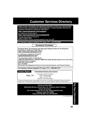 Page 4343
For Your Information
Customer Services Directory
As of October 2003
Service in Puerto Rico
Matsushita Electric of Puerto Rico, Inc. Panasonic Sales Company
Factory Servicenter:
Ave. 65 de Infantería, Km. 9.5, San Gabriel Industrial Park,
Carolina, Puerto Rico 00985
Phone (787)750-4300  Fax (787)768-2910
Panasonic Services Company
1705 N. Randall Road,
Elgin, IL 60123-7847
Attention: Camcorder Repair
Please carefully pack and ship, prepaid and insured, to the Elgin Centralized Factory Servicenter....