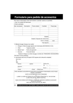 Page 8238Para solicitar ayuda, por favor llame al: 1-800-211-PANA(7262) o consúltenos a través de página web en:http: //www.panasonic.com/contactinfo
Formulario para pedido de accesorios
PARA OBTENER CUALQUIERA DE NUESTROS ACCESORIOS PALMCORDER USTED PUEDE
HACER LO SIGUIENTE:
VISITE SU DISTRIBUIDOR LOCAL PANASONIC
O
LLAME A LA LINEA DE PEDIDOS DE ACCESORIOS PANASONIC AL 1-800-332-5368
[6 AM-5 PM LUN-VIE, TIEMPO PACIFICO]
O
ENVIE POR CORREO ESTE PEDIDO A: PANASONIC SERVICES COMPANY ACCESSORY
OFICINA DE PEDIDOS...