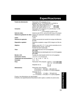 Page 8339
Para su información
Especificaciones
Fuente de alimentación:Palmcorder VHS compacta: 6 V cc
Adaptador de ca: 110/120/220/240 V ca 50/60 Hz
Batería: tipo níquel metal-hidruro, 6 V cc
/ Batería: tipo níquel-cadmio, 6 V cc(PV-L354)
Batería: tipo níquel-cadmio, 6 V cc(PV-L454)
Consumo:Palmcorder VHS compacta: 6 V cc 8,5 W (máx 11,5 W)
Adaptador de ca: 19 W
           1,2 W (cuando no está en uso)
Señal de vídeo:Señal de color NTSC, norma EIA (525 líneas, 60 campos)
Sistema de grabación de vídeo:Sistema de...