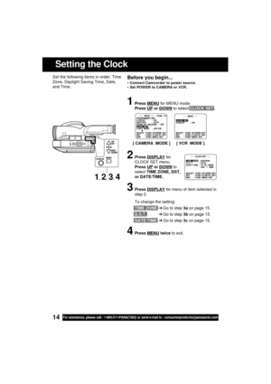 Page 1414For assistance, please call : 1-800-211-PANA(7262) or send e-mail to : consumerproducts@panasonic.com
Setting the Clock
Before you begin...
 Connect Camcorder to power source.
 Set POWER to CAMERA or VCR.
Set the following items in order: Time
Zone, Daylight Saving Time, Date,
and Time.
1Press MENU for MENU mode.
Press 
UP or DOWN to select CLOCK SET .
2Press DISPLAY for
CLOCK SET menu.
Press 
UP or DOWN to
select TIME ZONE, DST,
or DATE/TIME.
3Press DISPLAY for menu of item selected in
step 2.
To...