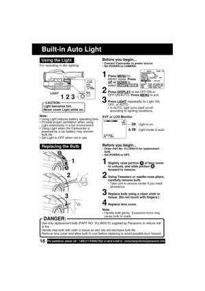 Page 1616For assistance, please call : 1-800-211-PANA(7262) or send e-mail to : consumerproducts@panasonic.com
Note:
• Using Light reduces battery operating time.
• Provide proper ventilation when using
Light extensively in a hot environment.
• Using Light when the Camcorder is
powered by a car battery may shorten
bulb life.
• Set Light to OFF when not in use.For recording in dim lighting.
Using the Light
Built-in Auto Light
1, 2, 3
CAUTION:
Light becomes hot.
Never cover Light while on.
LIGHT
Before you...