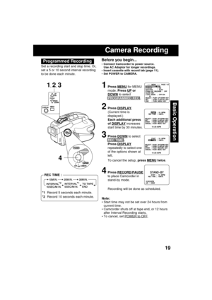 Page 1919
Basic Operation
Before you begin...
 Connect Camcorder to power source.
Use AC Adaptor for longer recordings.
 Insert cassette with record tab (page 11).
 Set POWER to CAMERA.
Camera Recording
1Press MENU for MENU
mode. Press 
UP or
DOWN to select
PROGRAMMED REC .
2Press DISPLAY.
(Current time is
displayed.)
Each additional press
of 
DISPLAY increases
start time by 30 minutes.
3Press DOWN to select
REC TIME .
Press 
DISPLAY
repeatedly to select one
of the options shown at
left.
To cancel the setup,...