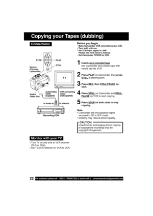 Page 2222For assistance, please call : 1-800-211-PANA(7262) or send e-mail to : consumerproducts@panasonic.com
Before you begin... Make Camcorder-VCR connections (see left).
 Turn both units on.
 Set VCR input signal to LINE.
Please see VCR owner’s manual.
 Set Camcorder POWER to VCR.
1Insert a pre-recorded tape
into Camcorder and a blank tape with
record tab into VCR.
2Press PLAY on Camcorder, then press
STILL at starting point.
3Press REC, then STILL/PAUSE on
VCR.
4Press STILL on Camcorder and STILL/...