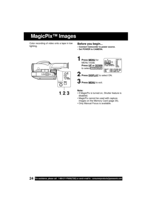 Page 2424For assistance, please call : 1-800-211-PANA(7262) or send e-mail to : consumerproducts@panasonic.com
MagicPix™ Images
Before you begin...
 Connect Camcorder to power source.
 Set POWER to CAMERA.
Note:
 If MagicPix is turned on, Shutter feature is
disabled.
 MagicPix cannot be used with capture
images on the Memory Card (page 35).
 Only Manual Focus is available. Color recording of video onto a tape in low
lighting.
1Press MENU for
MENU mode.
Press 
UP or DOWN
to select MAGICPIX .
2Press DISPLAY...