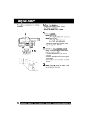 Page 3030For assistance, please call : 1-800-211-PANA(7262) or send e-mail to : consumerproducts@panasonic.com
1Press D. ZOOM.
onceD.ZOOM 1
(PV-L452/PV-L652: 150× maximum)
twiceD.ZOOM 2
(PV-L452: 750x maximum)
(PV-L652: 800x maximum)
The Higher digital magnification levels
may cause picture distortion.
2Hold down “T” on POWER ZOOM.
Digital Zoom starts when normal zoom
reaches maximum (20×).
 Zoom level appears in EVF or LCD
monitor.
 POWER ZOOM switch controls digital
zoom level.
 Normal zoom resumes when...