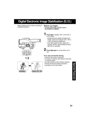 Page 3131
Special Features
Digital Electronic Image Stabilization (E.I.S.)
1Press EIS to display “EIS” in the EVF or
LCD monitor.
 Image becomes slightly enlarged and
shutter speed auto-adjusts from 1/80 to
1/350 according to brightness.
 Use High Speed Shutter (page 26) if
needed. Shutter speed setting remains
after EIS is canceled.
2Press EIS again to cancel when not in
use.
E.I.S. may not function during...
 extreme Camcorder movement.
 recording of subjects with distinct horizontal
or vertical stripes....