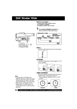 Page 3232For assistance, please call : 1-800-211-PANA(7262) or send e-mail to : consumerproducts@panasonic.com
STILL
Records a still image from the current picture.
STROBE
Records a progression of still images in 1/6 of
a sec. intervals.
WIDE SCREEN
Records a picture that will fill entire screen of
a wide screen (16
×9 aspect ratio) TV.
 Picture appears distorted in EVF or LCD
monitor.
Still/ Strobe/ Wide
1Press STILL/STROBE repeatedly for
desired function as described below.
 Selection order
1
Note:
...