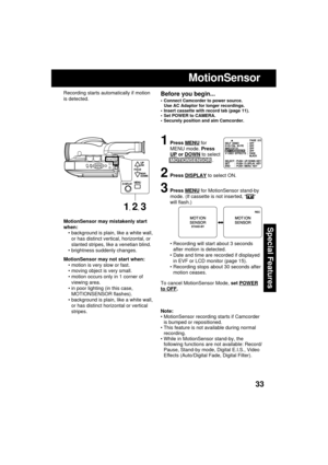 Page 3333
Special FeaturesMotionSensor may mistakenly start
when:
 background is plain, like a white wall,
or has distinct vertical, horizontal, or
slanted stripes, like a venetian blind.
 brightness suddenly changes.
MotionSensor may not start when:
 motion is very slow or fast.
 moving object is very small.
 motion occurs only in 1 corner of
viewing area.
 in poor lighting (in this case,
MOTIONSENSOR flashes).
 background is plain, like a white wall,
or has distinct horizontal or vertical
stripes....