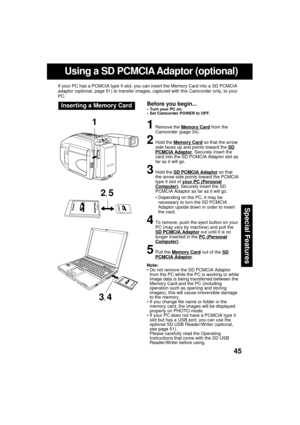 Page 4545
Special Features
Using a SD PCMCIA Adaptor (optional)
If your PC has a PCMCIA type II slot, you can insert the Memory Card into a SD PCMCIA
adaptor (optional, page 51) to transfer images, captured with this Camcorder only, to your
PC.
Before you begin... Turn your PC on.
 Set Camcorder POWER to OFF.Inserting a Memory Card
1Remove the Memory Card from the
Camcorder (page 34).
2Hold the Memory Card so that the arrow
side faces up and points toward the SDPCMCIA Adaptor. Securely insert the
card into...