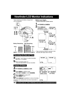 Page 4646For assistance, please call : 1-800-211-PANA(7262) or send e-mail to : consumerproducts@panasonic.com
Viewfinder/LCD Monitor Indications
Recording the Date and Time
aDo steps 1 and 2 above to select time/date,
date only, or no display.
bStart a recording (page 17).
 Only the Date and/or Time are recorded.
1Set POWER to CAMERA.
2Press DISPLAY
repeatedly to select
the following displays.
FULL
EMPTY
Tape Remaining: Battery Remaining:
FULL
EMPTY
 Tape remaining indicator operates a few
seconds after tape...