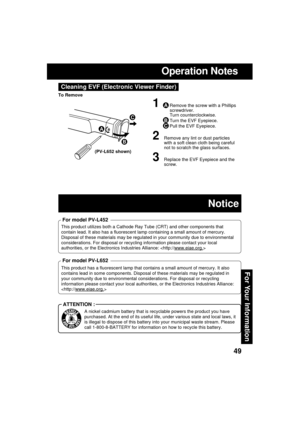 Page 4949
For Your Information
Operation Notes
Cleaning EVF (Electronic Viewer Finder)
1ARemove the screw with a Phillips
screwdriver.
Turn counterclockwise.
BTurn the EVF Eyepiece.
CPull the EVF Eyepiece.
2Remove any lint or dust particles
with a soft clean cloth being careful
not to scratch the glass surfaces.
3Replace the EVF Eyepiece and the
screw.
A
B
C
To Remove
This product utilizes both a Cathode Ray Tube (CRT) and other components that
contain lead. It also has a fluorescent lamp containing a small...