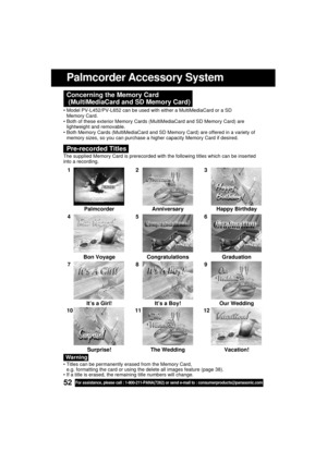 Page 5252For assistance, please call : 1-800-211-PANA(7262) or send e-mail to : consumerproducts@panasonic.com
Concerning the Memory Card
 (MultiMediaCard and SD Memory Card)
 Model PV-L452/PV-L652 can be used with either a MultiMediaCard or a SD
Memory Card.
 Both of these exterior Memory Cards (MultiMediaCard and SD Memory Card) are
lightweight and removable.
 Both Memory Cards (MultiMediaCard and SD Memory Card) are offered in a variety of
memory sizes, so you can purchase a higher capacity Memory Card if...