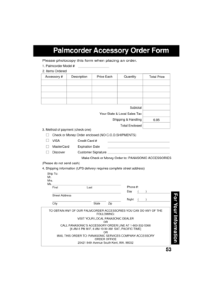 Page 5353
For Your Information
Palmcorder Accessory Order Form
Ship To:
Mr.
Mrs.
Ms.
First Last
Street Address
City State Zip
Phone #:
Day       (         )
Night     (         )
4. Shipping information (UPS delivery requires complete street address)
Please photocopy this form when placing an order.
3. Method of payment (check one)
Check or Money Order enclosed (NO C.O.D.SHIPMENTS)
VISA Credit Card #
MasterCard Expiration Date
Discover Customer Signature
Make Check or Money Order to: PANASONIC ACCESSORIES...