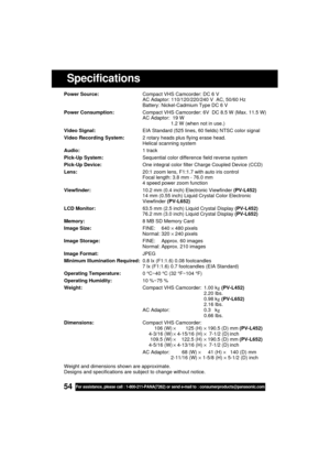 Page 5454For assistance, please call : 1-800-211-PANA(7262) or send e-mail to : consumerproducts@panasonic.com
Specifications
Power Source:Compact VHS Camcorder: DC 6 V
AC Adaptor: 110/120/220/240 V  AC, 50/60 Hz
Battery: Nickel-Cadmium Type DC 6 V
Power Consumption:Compact VHS Camcorder: 6V  DC 8.5 W (Max. 11.5 W)
AC Adaptor:  19 W
1.2 W (when not in use.)
Video Signal:EIA Standard (525 lines, 60 fields) NTSC color signal
Video Recording System:2 rotary heads plus flying erase head.
Helical scanning system...