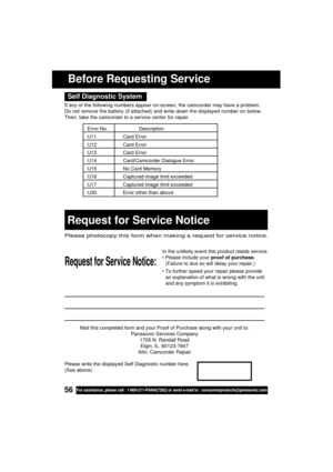 Page 5656For assistance, please call : 1-800-211-PANA(7262) or send e-mail to : consumerproducts@panasonic.com
Mail this completed form and your Proof of Purchase along with your unit to:
Panasonic Services Company
1705 N. Randall Road
Elgin, IL. 60123-7847
Attn: Camcorder Repair
Request for Service Notice:
Please photocopy this form when making a request for service notice.
In the unlikely event this product needs service.
 Please include your proof of purchase.
(Failure to due so will delay your repair.)
...