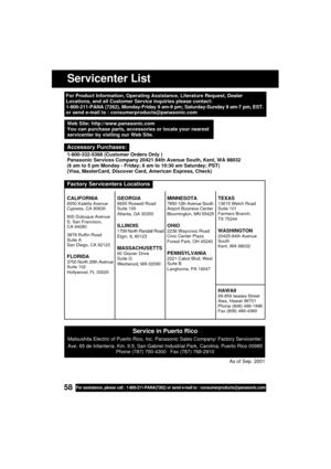 Page 5858For assistance, please call : 1-800-211-PANA(7262) or send e-mail to : consumerproducts@panasonic.com
Servicenter List
For Product Information, Operating Assistance, Literature Request, Dealer
Locations, and all Customer Service inquiries please contact:
1-800-211-PANA (7262), Monday-Friday 9 am-9 pm; Saturday-Sunday 9 am-7 pm, EST.
or send e-mail to : consumerproducts@panasonic.com
Service in Puerto Rico
Matsushita Electric of Puerto Rico, Inc. Panasonic Sales Company/ Factory Servicenter:
Ave. 65 de...