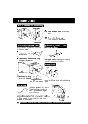 Page 1212For assistance, please call : 1-800-211-PANA(7262) or send e-mail to : consumerproducts@panasonic.com
Before Using
Remove Battery Pack before completing
the following steps:
1Undo strap ends
from buckles.
Attaching Shoulder StrapAdjust the Length of the
Shoulder Strap
Pull a loop of strap from buckle, then pull
strap tight to shorten or lengthen.
Adjust Hand Strap length to fit your hand as
shown.2Thread strap ends through Strap
Rings on Camcorder.
3Re-insert the strap
ends into buckles.
Hand Strap...