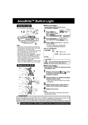 Page 1616For assistance, please call : 1-800-211-PANA(7262) or send e-mail to : consumerproducts@panasonic.com
1, 2
Note:•Using Light reduces battery operating time.
•Provide proper ventilation when using Light
extensively in a hot environment.
•Using Light when the Camcorder is powered
by a car battery may shorten bulb life.
•Set Light to OFF when not in use.
•When Camcorder is in CAMERA or PHOTO
Rec mode with LIGHT MODE set to ON or
AUTO, changing to VCR or PHOTO Play
mode will cause the light to go out and...